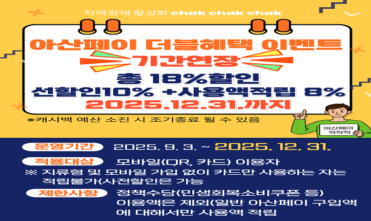  o 제목 : 아산페이 18%(선할인 10% + 후캐시백 8%) 할인 기간연장 안내
  - 선할인은 구매시 10% 할인적용
  - 후캐시백은 사용금액의 8%를 아산페이로 적립
  - 후캐시백 최대 적립: 한달 24만원, 최대 72만원  * 재캐시백 안됨
 o 구입한도 : 월 100만원, 최대 보유금액: 200만원
 o 사업기간 : 2025. 9. 3. ~ 12. 31. 까지
  ※ 예산 조기 소진 시 캐시백 중단
 o 지원대상 : 아산페이 모바일(chak)에 가입한 사람 중 모바일(카드)로 소비한 전 소비자
  - 모바일 아산페이는 만 14세 이상 누구나 가입 가능(전국민, 외국인 포함)
  - 일반구매 아산페이만 가능하며, 정책수당(민생회복소비쿠폰 등). 지류 카드     전용 사용자는 캐시백 불가
 o 사 용 처 : 아산페이 가맹점
 o 문    의 : 지역경제과 소상공인지원팀(☎041-530-6952, 6505, 540-2642) 