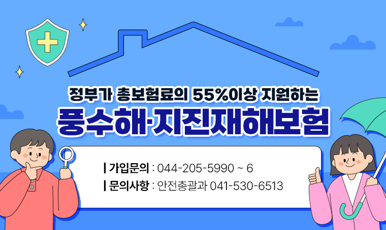 정부가 총보험료의 55%이상 지원하는
풍수해·지진재해보험
가입문의 : 044-205-5990 ~ 6
문의사항 : 안전총괄과 041-530-6513