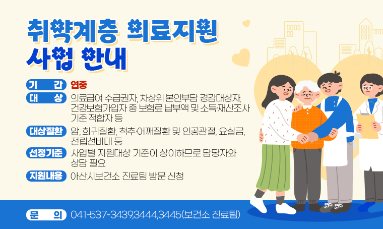 < 취약계층 의료지원 사업 안내 >
(대    상) 의료급여 수급권자, 차상위 본인부담 경감대상자,
           건강보험가입자 중 보험료 납부액 및 소득·재산조사 기준 적합자 등
(기    간) 연중
(대상질환) 암, 희귀질환, 척추·어깨질환 및 인공관절, 요실금, 전립선비대 등
(선정기준) 사업별 지원대상 기준이 상이하므로 담당자와 상담 필요  
(신청방법) 아산시보건소 진료팀 방문 신청 
(문    의) ☎041-537-3439,3444,3445(보건소 진료팀)