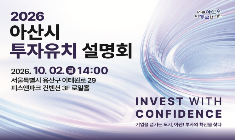 2026 아산시 투자유치 설명회
2026. 10. 2.(금) 14:00
서울특별시 용산구 이태원로 29 피스앤파크 컨벤션 3층 로얄홀
INVEST WITH CONFIDENCE
기업을 섬기는 도시, 아산! 투자의 확신을 찾다