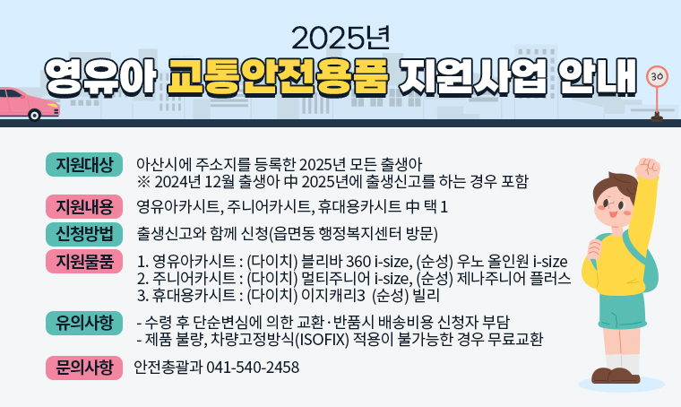 제목 : 2025년 영유아 교통안전용품 지원사업 안내
(지원대상) 아산시에 주소지를 등록한 2025년 모든 출생아
           ※ 2024년 12월 출생아 中 2025년에 출생신고를 하는 경우 포함
(지원내용) 영유아카시트, 주니어카시트, 휴대용카시트 中 택 1
(신청방법) 출생신고와 함께 신청(읍면동 행정복지센터 방문)
(지원물품) 
 ① 영유아카시트 : (다이치) 블리바 360 i-size, (순성) 우노 올인원 i-size
 ② 주니어카시트 : (다이치) 멀티주니어 i-size, (순성) 제나주니어 플러스
 ③ 휴대용카시트 : (다이치) 이지캐리3  (순성) 빌리
(유의사항) 
 - 수령 후 단순변심에 의한 교환·반품시 배송비용 신청자 부담
 - 제품 불량, 차량고정방식(ISOFIX) 적용이 불가능한 경우 무료교환 
문의 : 안전총괄과 041-540-2458