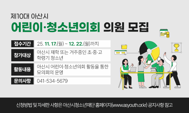 제목 : 제10대 아산시 어린이·청소년의회 의원 모집
 접수기간 : 25. 11. 17.(월) ~ 25. 12. 22.(월) 까지
 연락처 : 041-534-5679
 개요 및 행사 내용: 
- 참가대상: 아산시 재학 또는 거주중인 초·중·고 학령기 청소년
- 활동내용: 아산시 어린이·청소년의회 활동을 통한 모의회의 운영
- 신청방법 및 자세한 사항은 아산시청소년재단 홈페이지(www.asyouth.or.kr) 공지사항 참고