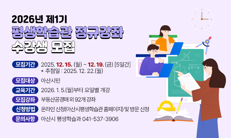  제목 : 2026년 제1기 평생학습관 정규강좌 수강생 모집
 연락처 : 041-537-3906
 개요 및 행사 내용
  - 모집기간: 2025. 12. 15.(월) ~ 12. 19.(금) [5일간] *추첨일: 2025. 12. 22.(월)
  - 모집대상: 아산시민
  - 교육기간: 2026. 1. 5.(월)부터 요일별 개강
  - 모집강좌: 부동산공경매 외 92개 강좌
  - 신청방법: 온라인 신청(아산시평생학습관 홈페이지)` 및 방문 신청 
  - 문    의: 아산시 평생학습과 041-537-3906