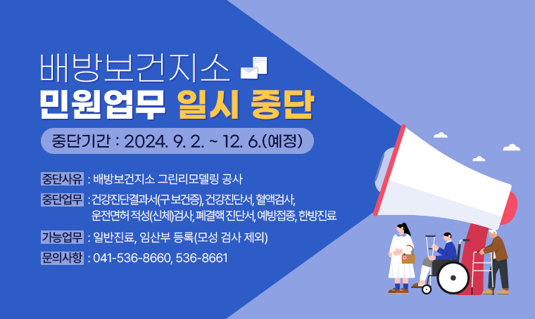 배방보건지소 민원업무 일시 중단 
○ 중단기간 : 2024. 9. 2. ~ 12. 6.(예정)
○ 중단사유 : 배방보건지소 그린리모델링 공사 
○ 중단업무 : 건강진단결과서(구 보건증), 건강진단서, 혈액검사, 운전면허적성(신체)검사, 폐결핵 진단서, 예방접종, 한방진료
○ 가능업무 : 일반진료, 임산부 등록(모성 검사 제외)
○ 문의사항 : 041-536-8660, 536-8661 