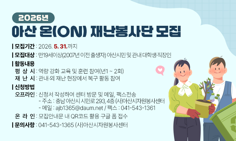 2026년 아산 온(ON) 재난봉사단 모집
  ❍ 모집기간 : 2026. 5. 31.까지
  ❍ 대    상 : 만19세이상 (2007년 이전 출생자) 아산시민 및 관내 대학생·직장인
  ❍ 활동내용 : 평상시 – 역량 강화 교육 및 훈련 참여 (년1~2회)
               재난시 – 관내·외 재난 현장에서 복구 활동 참여
  ❍ 신청방법 : 1) 오프라인: 신청서 작성하여 센터 방문 및 메일, 팩스전송
                 - 주소: 충남 아산시 시민로 293, 4층 (사)아산시자원봉사센터
                 - 메일: ajb1365@daum.net / 팩스: 041-543-1361 
               2) 온라인: 모집안내문 내 QR코드 활용 구글 폼 접수                
3) 문의처: 041-543-1365, (사)아산시자원봉사센터
