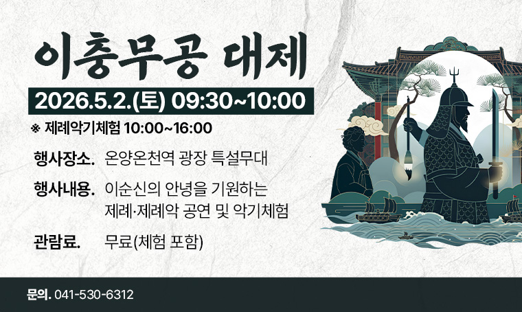 <이충무공 대제> 안내

*행사기간: 2026년 5월 2일(토) 09:30~10:00 ※제례악기체험 10:00~16:00
*행사장소: 온양온천역 광장 특설무대
*행사내용: 이순신의 안녕을 기원하는 제례·제례악 공연 및 악기체험
*관 람 료: 무료(체험 포함)  
*문 의 처: 041-530-6312