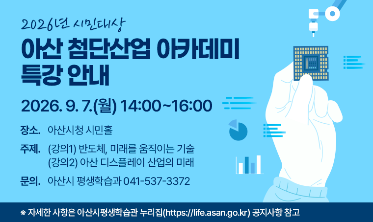   2026. 시민대상 - 아산 첨단산업 아카데미 특강 안내
 ❙일시: 2026. 9. 7.(월) 14:00~16:00
 ❙장소: 아산시청 시민홀
 ❙주제: (강의1) 반도체, 미래를 움직이는 기술
        (강의2) 아산 디스플레이 산업의 미래
 ❙문의: 아산시 평생학습과 041-537-3372
   ※ 자세한 사항은 아산시평생학습관 누리집(https://life.asan.go.kr) 공지사항 참고