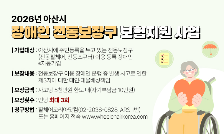 제목 : 2026년 아산시 장애인 전동보장구 보험지원사업
 가입대상 : 아산시에 주민등록을 두고 있는 전동보장구(전통휠체어, 전동스쿠터) 이용 등록 장애인 ※자동가입
 보장내용 : 전동보장구 이용 장애인 운행 중 발생 사고로 인한 제3자에 대한 대인·대물배상책임
 보장금액 : 사고당 5천만원 한도 내(자기부담금 10만원)
 보장횟수 : 인당 최대 3회
 청구방법 : 휠체어코리아닷컴(☎02-2038-0828, ARS 1번)
            또는 홈페이지 접속 www.wheelchairkorea.com