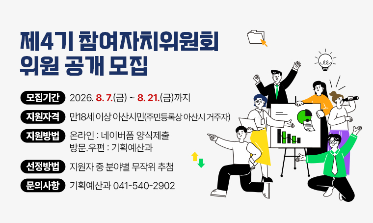 제4기 참여자치위원회 위원 공개 모집
 - 모집기간: 2026. 8. 7.(금) ~ 2026. 8. 21.(금)까지
 - 지원자격: 만18세 이상 아산시민(주민등록상 아산시 거주자)
 - 지원방법: (온라인) 네이버폼 양식제출, (방문․우편) 기획예산과
 - 선    정: 지원자 중 분야별 무작위 추첨
 - 문    의: 041-540-2902