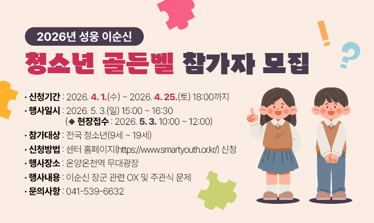  2026년 성웅 이순신 청소년 골든벨 참자가 모집
참가대상: 전국 청소년(9세~19세)
신청기간: 2026. 4. 1.(수)~2026. 4. 25.(토) 18:00까지
신청방법: 센터 홈페이지(https://www.smartyouth.or.kr/) 신청
행사일시: 2026. 5. 3.(일) 15:00~16:30(※현장접수: 2026. 5. 3. 10:00~12:00)
행사장소: 온양온천역 무대광장
내용: 이순신 장군 관련 OX 및 주관식 문제
문의: 041-539-6632