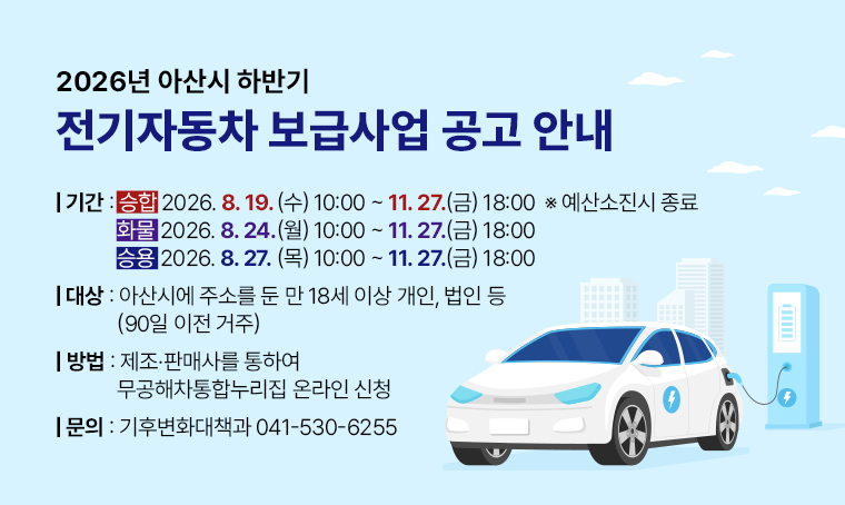 제목: 2026년 아산시 하반기 전기자동차 보급사업 공고 안내
기간: (승합)2026. 8. 19.(화) 10:00 ~ 11. 27.(금) 18:00  ※ 예산소진시 종료
      (화물)2026. 8. 24.(월) 10:00 ~ 11. 27.(금) 18:00 
      (승용)2026. 8. 27.(목) 10:00 ~ 11. 27.(금) 18:00 
대상: 아산시에 주소를 둔 만 18세 이상 개인, 법인 등(90일 이전 거주)
방법: 제조·판매사를 통하여 무공해차통합누리집 온라인 신청
연락처: 041-530-6255