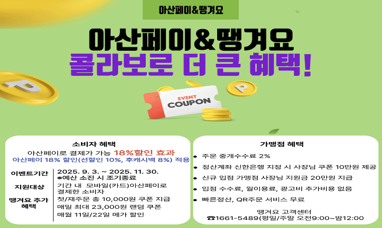아산페이&땡겨요
콜라보로 더 큰 혜택!

□ 소비자 혜택 : 아산페이로 결제가 가능 18% 할인 효과
 * 아산페이 18% 할인(선할인 10%, 후캐시백 8%) 적용
  - 이벤트기간 : 2025. 9. 3. ~ 2025. 11. 30. ※ 예산소진시 조기종료
  - 지원대상 : 기간 내 모바일(카드) 아산페이로 결제한 소비자
  - 땡겨요 추가 혜택 : 첫/재주문 총 10,000원 쿠폰 지급, 매일 최대23,000원 랜덤쿠폰, 매월 11일/22일 메가 할인

□ 가맹점 혜택
  - 주문 중개수수료 2%
  - 정산계좌 신한은행 지정 시 사장님 쿠폰 10만원 제공
  - 신규 입점 가맹점 사장님 지원금 20만원 지급
  - 입점 수수료, 월이용료, 광고비 추가비용 없음
  - 빠른정산, QR주문 서비스 무료

땡겨요 고객센터
1661-5489(평일/주말 오전9:00 ~ 밤 12:00)