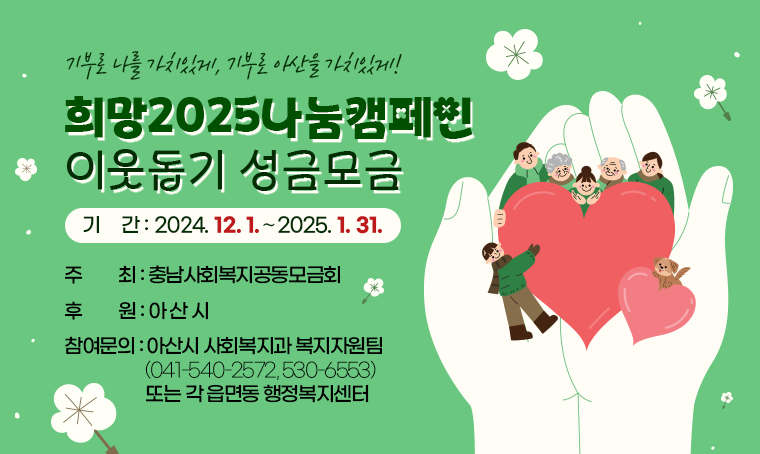  충남사회복지공동모금회에서는 2024.12.1.~2025.1.31.까지
  「희망2025나눔캠페인」 기간으로 정하고 이웃돕기 성금모금을 전개하고 있습니다. 
 
   ○ 기    간: 2024. 12. 1.∼2025. 1. 31.
   ○ 슬 로 건: 기부로 나를 가치있게, 기부로 아산을 가치있게!
   ○ 주    최: 충남사회복지공동모금회
   ○ 후    원: 아 산 시 
   ○ 참여문의: 아산시 사회복지과 복지자원팀(☎ 041-540-2572, 530-6553)
               또는 각 읍면동 행정복지센터