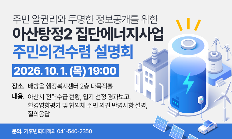 주민 알권리와 투명한 정보공개를 위한 아산탕정2 집단에너지사업 주민의견수렴 설명회
2026. 10. 1. (목) 19:00
□ 장소 : 배방읍 행정복지센터 2층 다목적홀
□ 내용 : 아산시 전력수급 현황, 입지 선정 경과보고, 환경영향평가 및 협의체 주민 의견 반영사항 설명, 질의응답
□ 문의 : 기후변화대책과 041-540-2350
