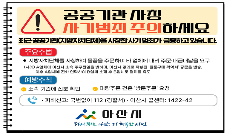 공공기관 사칭 사기범죄 주의하세요
최근 공공기관(지방자치단체)을 사칭한 사기 범죄가 급증하고 있습니다.
□ 주요수법 : 지방자치단체를 사칭하여 물품을 주문하며 타업체에 대비 주문·대금대납을 요구
 (사례) A업체에 아산시 소속 주무관임을 밝히며, 아산시 명의로 작성된 '물품구매 확약서' 공문을 발송, 이후 A업체에 전화 연락하여 B업체 소개 후 B업체로 결제를 유도
□ 예방수칙
 - 소속 기관에 신분 확인
 - 대량주문 건은 '방문주문' 요청
□ 피해신고 : 국번없이 112(경찰서) · 아산시 콜센터 : 1422-42