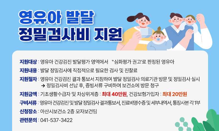 영유아 발달 정밀검사비 지원

□ 지원대상 : 영유아 건강검진 발달평가 영역에서 "심화평가 권고"로 판정된 영유아
□ 지원내용 : 발달 정밀검사에 직접적으로 필요한 검사 및 진찰료 
□ 지원절차 : 영유아 건강검진 결과 통보서 지참하여 발달 정밀검사 의료기관 방문 및 정밀검사 실시 → 정밀검사비 선납 후, 증빙서류 구비하여 보건소에 방문 청구
□ 지원금액 : 기초생활수급자 및 차상위계층: 최대 40만원, 건강보험가입자: 최대 20만원
□ 구비서류 : 영유아 건강검진 및 발달 정밀검사 결과통보서, 진료비영수증 및 세부내역서, 통장사본 각 1부
□ 신청장소 : 아산시보건소 2층 모자보건팀
□ 관련문의 : 041-537-3422