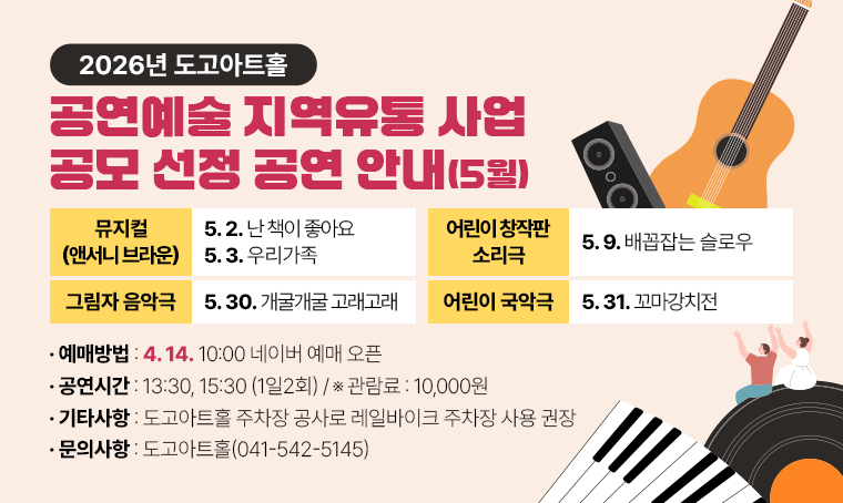 도고아트홀 2026년 공연예술 지역유통 사업 공모 선정 공연 안내(5월)
1. 선정공연
 ○ 뮤지컬 앤서니 브라운 난 책이 좋아요(5.2)
 ○ 뮤지컬 앤서니 브라운 우리가족(5.3.) 
 ○ 어린이 창작판 소리극 배꼽잡는 슬로우(5.9.)
 ○ 그림자 음악극 개굴개굴 고래고래(5.30)
 ○ 어린이 국악극 꼬마강치전(5.31)
2. 공연시간: 13:30, 15:30 (1일2회)
3. 관람료: 10,000원
4. 예매방법: 네이버 예매
5. 예매시작: 4.14. 10:00 네이버 예매 오픈
6. 기타사항: 도고아트홀 주차장 공사로 레일바이크 주차장 사용 권장
7. 문의사항: 도고아트홀(041-542-5145)