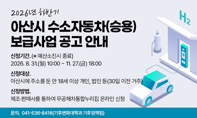 2026년 하반기
아산시 수소자동차(승용) 보급사업 공고 안내
□ 신청기간 : 2026. 8. 31.(월) 10:00 ~ 11. 27.(금) 18:00  (※ 예산소진시 종료)
□ 신청대상 : 아산시에 주소를 둔 만 18세 이상 개인, 법인 등(30일 이전 거주)
□ 신청방법 : 제조·판매사를 통하여 무공해차통합누리집 온라인 신청
□ 문의 : 041-536-8416(기후변화대책과 기후정책팀)