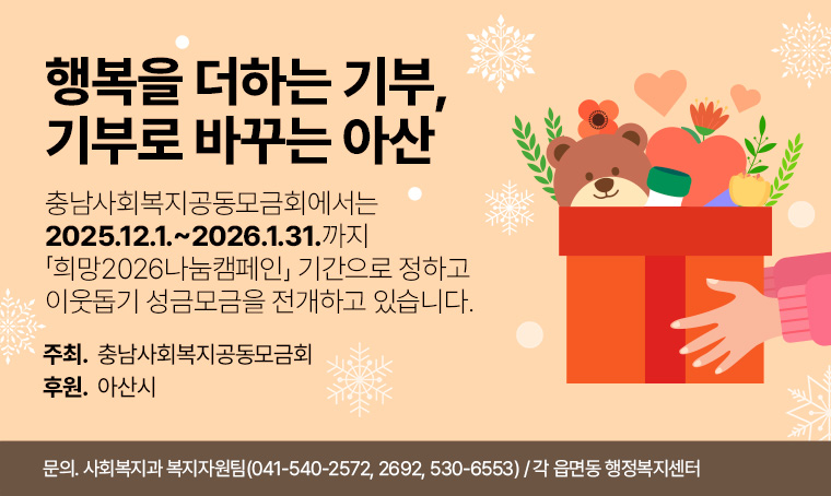  충남사회복지공동모금회에서는 2025.12.1.~2026.1.31.까지
  「희망2026나눔캠페인」 기간으로 정하고 이웃돕기 성금모금을 전개하고 있습니다. 
 
   ○ 기    간: 2025. 12. 1.∼2026. 1. 31.
   ○ 슬 로 건: 행복을 더하는 기부, 기부로 바꾸는 아산
   ○ 주    최: 충남사회복지공동모금회
   ○ 후    원: 아 산 시 
   ○ 참여문의: 아산시 사회복지과 복지자원팀(☎ 041-540-2572, 2692, 530-6553)
               또는 각 읍면동 행정복지센터