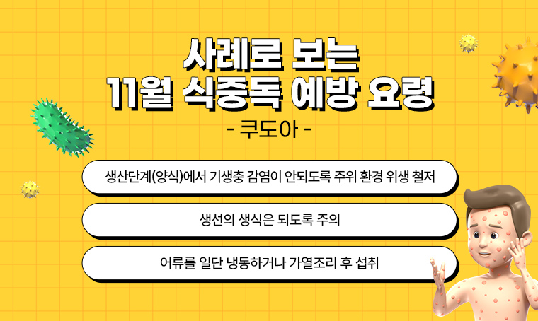  제목 : 사례로 보는 11월 식중독 예방 요령 – 쿠도아

- 생산단계(양식)에서 기생충 감염이 안되도록 주위 환경 위생 철저
- 생선의 생식은 되도록 주의
- 어류를 일단 냉동하거나 가열조리 후 섭취