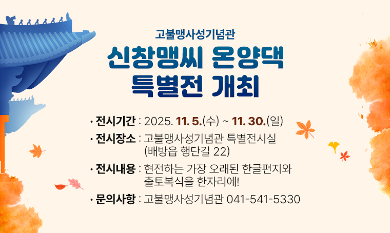 고불맹사성기념관 『신창맹씨 온양댁』특별전 개최
전시기간: 2025. 11. 5.(수) ~ 11. 30.(일)
전시장소: 고불맹사성기념관 특별전시실(배방읍 행단길 22)
전시내용: 현전하는 가장 오래된 한글편지와 출토복식을 한자리에!
문의사항: 고불맹사성기념관 041-541-5330