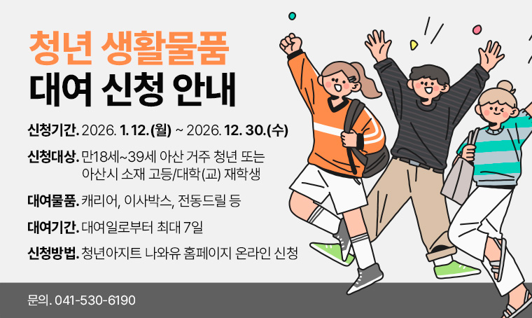  - 제    목: 청년 생활물품 대여 신청 안내
 - 신청기간: 2026. 1. 12.(월) ~ 2026. 12. 30.(수)
 - 신청대상: 만18세~39세 아산 거주 청년 또는 아산시 소재 고등/대학(교) 재학생
 - 대여물품: 캐리어, 이사박스, 전동드릴 등
 - 대여기간: 대여일로부터 최대 7일
 - 신청방법: 온라인 신청[청년아지트 나와유 홈페이지(https://www.asan.go.kr/naeil)]
 - 문    의: 041-530-6190