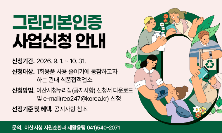 그린리본인증
사업신청 안내 
□ 신청기간 : 2026. 9. 1. ~ 10. 31.
□ 신청대상 : 1회용품 사용 줄이기에 동참하고자 하는 관내 식품접객업소
□ 신청방법 : 아산시청누리집(공지사항) 신청서 다운로드 및 e-mail(reo247@korea.kr) 신청
□ 선정기준 및 혜택 : 공지사항 참조 
□ 문의 : 아산시청 자원순환과 재활용팀 041)540-2071