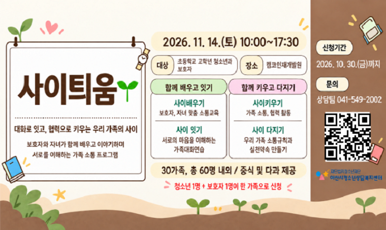 사이틔움
대화로 잇고, 협력으로 키우는 우리 가족의 사이
보호자와 자녀가 함께 배우고 이야기하며 서로를 이해하는 가족 소통 프로그램
2026. 11. 14.(토) 10:00~17:30
□ 대상 : 초등학교 고학년 청소년과 보호자
□ 장소 : 캠코인재개발원
□ 함께 배우고 잇기
 - 사이배우기 : 보호자, 자녀 맞춤 소통교육
 - 사이잇기 : 서로의 마음을 이해하는 가족대화연습
□ 함께 키우고 다지기
 - 사이키우기 : 가족 소통, 협력 활동
 - 사이 다지기 : 우리 가족 소통규칙과 실천약속 만들기
□ 30가족, 총 60명 내외 / 중식 및 다과 제공
□ 청소년 1명 + 보호자 1명이 한 가독으로 신청
□ 신청기간 : 2026. 10. 30.(금)까지
□ 문의 : 상담팀 041-249-2002
□ QR코드 바로가기 URL : https://naver.me/5fdpxxU9
재단법인청소년재단 아산시청소년상담복지센터
