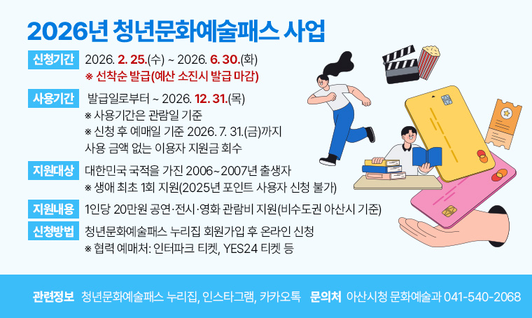  2026년 청년문화예술패스 사업
1) 지원대상: 대한민국 국적을 가진 2006~2007년 출생자
   ※ 생애 최초 1회 지원(2025년 포인트 사용자 신청 불가)
2) 지원내용: 1인당 20만원 공연⸱전시⸱영화 관람비 지원(비수도권 아산시 기준)
3) 신청기간: 2026. 2. 25.(수) ~ 2026. 6. 30.(화) 
   ※ 선착순 발급(예산 소진시 발급 마감)
4) 사용기간: 발급일로부터 ~ 2026. 12. 31.(목) 
   ※ 사용기간은 관람일 기준
   ※ 신청 후 예매일 기준 2026. 7. 31.(금)까지 사용 금액 없는 이용자 지원금 회수
5) 신청방법: 청년문화예술패스 누리집 회원가입 후 온라인 신청
   ※ 협력 예매처: 인터파크 티켓, YES24 티켓 등
6) 관련정보: 청년문화예술패스 누리집(https://youthculturepass.or.kr), 
            인스타그램(https://www.instagram.com/youthpass19),
            카카오톡(https://pf.kakao.com/_xjxexoxdn)

문의처: 아산시청 문화예술과 041-540-2068