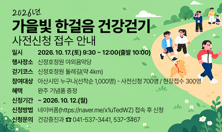 2026년 가을빛 한걸음 건강걷기 사전신청 접수 안내
□ 일시 : 2026. 10. 17.(토) 9:30 ~ 12:00(출발 10:00)
□ 행사장소 : 신정호정원 야외음악당 
□ 걷기코스 : 신정호정원 둘레길(약 4km) 
□ 참여대상 : 아산시민 누구나(선착순 1,000명) - 사전신청 700명 / 현장접수 300명
□ 혜택 : 완주 기념품 증정 
□ 신청기간 : ~ 2026. 10. 12.(월)
□ 신청방법 : 네이버폼(https://naver.me/x1uTedWZ) 접속 후 신청 
□ 신청문의 : 건강증진과 ☎ 041-537-3441, 537-3467