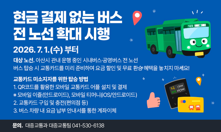 현금 결제 없는 버스 전 노선 확대 시행
 - 시행 일시: 2026. 7. 1.(수)
 - 대상 노선: 아산시 관내 운행 중인 시내버스·공영버스 전 노선
 - 버스 탑승 시 교통카드를 미리 준비하여 요금 할인 및 무료 환승 혜택을 놓치지 마세요!
 - 교통카드 미소지자를 위한 탑승 방법
  1. QR코드를 활용한 모바일 교통카드 어플 설치 및 결제※ 모바일 이즐(안드로이드), 모바일 티머니(iOS/안드로이드)
  2. 교통카드 구입 및 충전(편의점 등)
  3. 버스 차량 내 요금 납부 안내서를 통한 계좌이체
 - 문의: 대중교통과 대중교통팀 041-530-6138