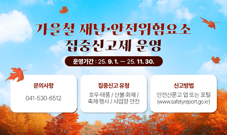 가을철 재난·안전위험요소 집중신고제 운영
□ 운영기간 : 25.9.1. ～ 25.11.30.
□ 문의사항 : 041-530-6512
□ 집중신고 유형 : 호우·태풍 / 산불·화재 / 축제·행사 / 사업장 안전
□ 신고방법 : 안전신문고 앱 또는 포털(www.safetyreport.go.kr)
