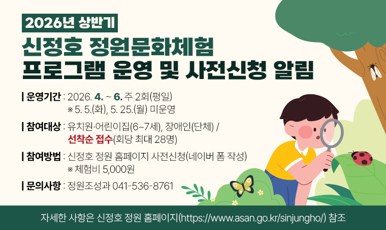 제목 : 2026년 상반기 신정호 정원문화체험 프로그램 운영 및 사전신청 알림
- 운영기간: 2026. 4.~6. 주 2회(평일) ※ 5. 5.(화), 5. 25.(월) 미운영
- 참여대상: 유치원·어린이집(6~7세), 장애인(단체) / 선착순 접수(회당 최대 28명)
- 참여방법: 신정호 정원 홈페이지 사전신청(네이버 폼 작성) ※ 체험비 5,000원
- 문의방법: 정원조성과 041-536-8761
- 자세한 사항은 신정호 정원 홈페이지(https://www.asan.go.kr/sinjungho/) 참조