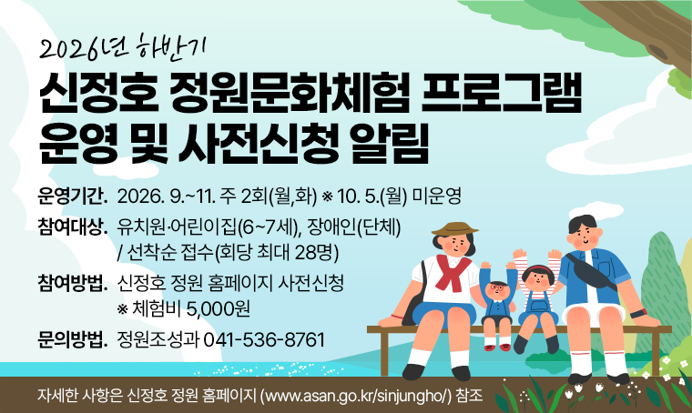 2026년 하반기
신정호 정원문화체험 프로그램
운영 및 사전신청 알림
□ 운영기간 : 2026. 9.~11. 주 2회(월,화) ※ 10. 5.(월) 미운영
□ 참여대상 : 유치원·어린이집(6~7세), 장애인(단체) / 선착순 접수(회당 최대 28명)
□ 참여방법 : 신정호 정원 홈페이지 사전신청(네이버 폼 작성) ※ 체험비 5,000원
□ 문의방법 : 정원조성과 041-536-8761

자세한 사항은 신정호 정원 홈페이지(https://www.asan.go.kr/sinjungho/) 참조