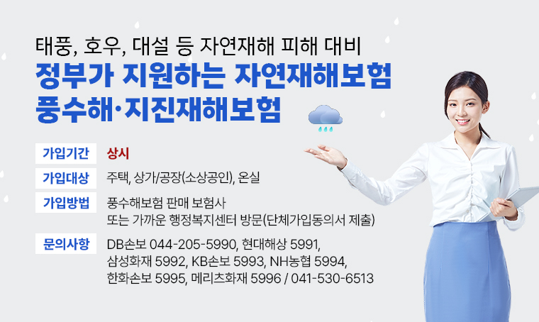 태풍, 호우, 대설 등 자연재해 피해 대비 정부가 지원하는 자연재해보험 풍수해·지진재해보험
□ 가입기간 : 상시
□ 가입대상 : 주택, 상가/공장(소상공인), 온실
□ 가입방법 : 풍수해보험 판매 보험사 또는 가까운 행정복지센터 방문(단체가입동의서 제출)
□ 문의 : DB손보 044-205-5990, 현대해상 5991, 삼성화재 5992, KB손보 5993, NH농협 5994, 한화손보 5995, 메리츠화재 5996 / 041-530-6513