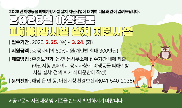 2026년 야생동물 피해예방시설 설치 지원사업에 대하여 다음과 같이 알려드립니다.
- 사 업 명 : 2026년 야생동물 피해예방시설 설치 지원사업
- 지원금액 : 총 공사비의 60%지원(개인별 최대 300만원)
- 접수기간 : 2026. 2. 25.(수) ~ 3. 24.(화)
- 제출방법 : 환경보전과, 읍·면·동사무소에 접수기간 내에 제출
  (아산시청 홈페이지 공지사항에 ‘야생동물 피해예방시설 설치’ 검색 후 서식 다운받아 작성)
- 문의 전화 : 해당 읍·면·동, 아산시청 환경보전과(☎041-540-2035)
 ※ 공고문의 지원대상 및 기준을 반드시 확인하시기 바랍니다.