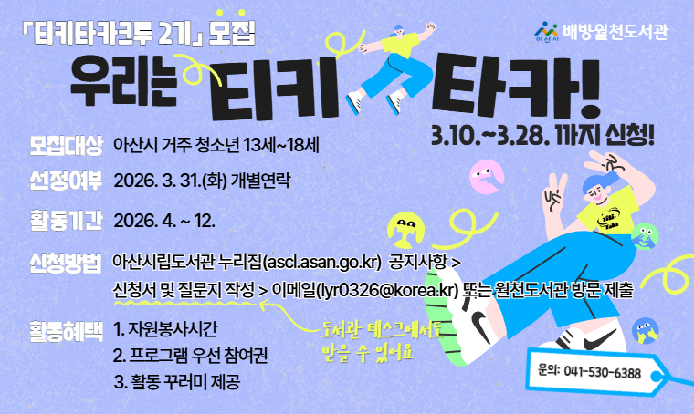  배방월천도서관 티키타카크루 2기 참여자 모집
 - 모집기간 : 3. 10.(화) ~ 3. 28.(토), 18:00까지
 - 모집대상 : 아산시 거주 청소년 13세~18세
 - 신청방법 : 아산시립도서관 누리집 공지사항 참고
 - 활동내용: 북큐레이션, 프로그램기획운영, 홍보 등 참여
 - 활동혜택: 자원봉사시간, 프로그램 우선 참여권, 활동 꾸러미 제공
 - 선정결과 : 3. 31.(화) 개별연락
 - 문의 : 041-530-6388