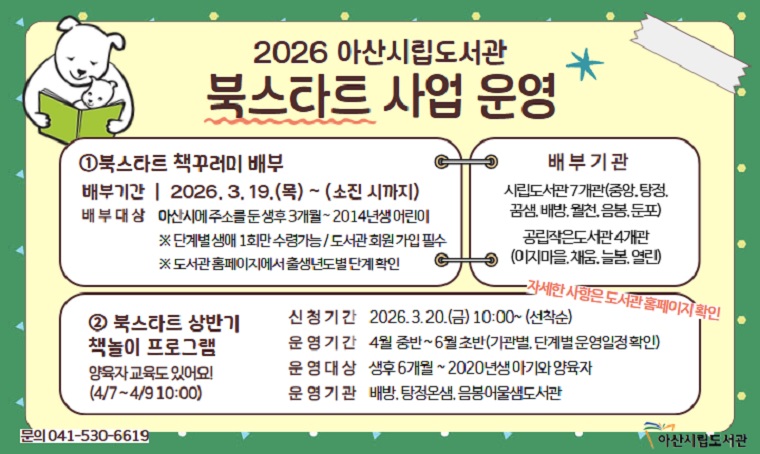 시립도서관 북스타트 사업 운영
▶ 내용: 책꾸러미 배부, 책놀이 프로그램 및 양육자 교육 운영 
▶ 신청기간: (책꾸러미 배부)2026. 3. 19.~, (책놀이 및 양육자 교육)2026. 3. 20.~
▶ 신청방법: (책꾸러미 배부)어린이 회원가입 후 도서관 방문, (책놀이 및 양육자 교육) 아산시립도서관 홈페이지 온라인 신청
▶ 문의: 041-530-6647