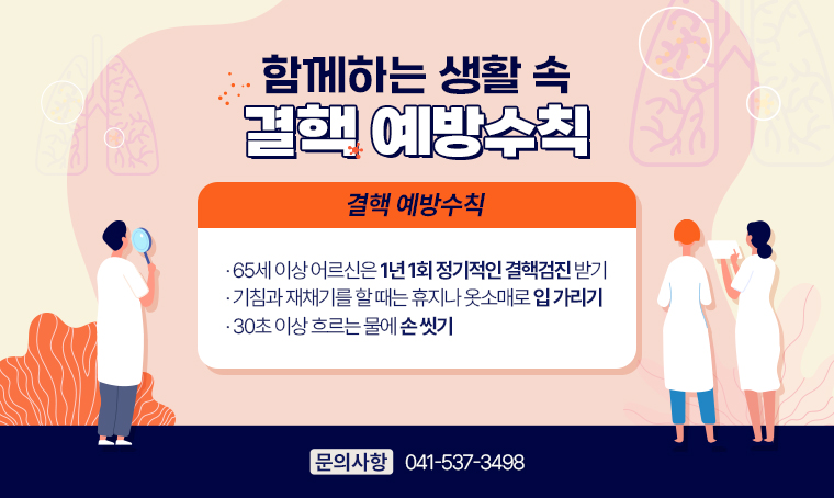  제목 : 함께하는 생활 속 결핵 예방수칙
 연락처 : 041-537-3498
 개요 및 행사 내용: 
<결핵 예방수칙>
- 65세 이상 어르신은 1년 1회 정기적인 결핵검진 받기
- 기침과 재채기를 할 때는 휴지나 옷소매로 입 가리기
- 30초 이상 흐르는 물에 손 씻기