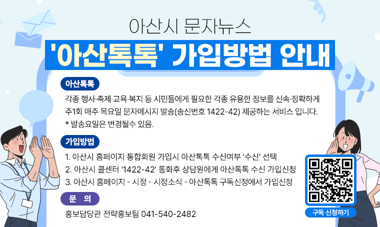 아산시 문자뉴스
'아산톡톡' 가입방법 안내

○ 아산톡톡
 - 각종 행사·축제·교육·복지 등 시민들에게 필요한 각종 유용한 정보를 신속·정확하게 주1회 매주 목요일 문자메시지 발송(송신번호 1422-42) 제공하는 서비스 입니다.
 * 발송요일은 변경될수 있음.

○ 가입방법
 1. 아산시 홈페이지 통합회원 가입시 아산톡톡 수신여부 '수신' 선택
 2. 아산시 콜센터 '1422-42' 통화후 상담원에게 아산톡톡 수신 가입신청
 3. 아산시 홈페이지 - 시정 - 시정소식 - 아산톡톡 구독신청에서 가입신청

○ 문의 : 홍보담당관 전략홍보팀 041-540-2482 