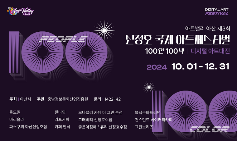 아트밸리 아산 제3회
신정호 국제 아트페스티벌
100인 100색 | 디지털 아트대전 
2024 10.01 - 12.31

주최 : 아산시
주관 : 충남정보문화산업진흥원
문의 : 1422-42
   
올드밀, 필나인, 모나밸리 카페 더 그린 본점, 블랙쿠바프리덤, 마리올라, 라프커피, 그래비티 신정호수점, 컨스턴트 베이커리카페, 파스꾸찌 아산신정호점, 카페 안낙, 좋은아침페스츄리 신정호수점, 그린브리즈