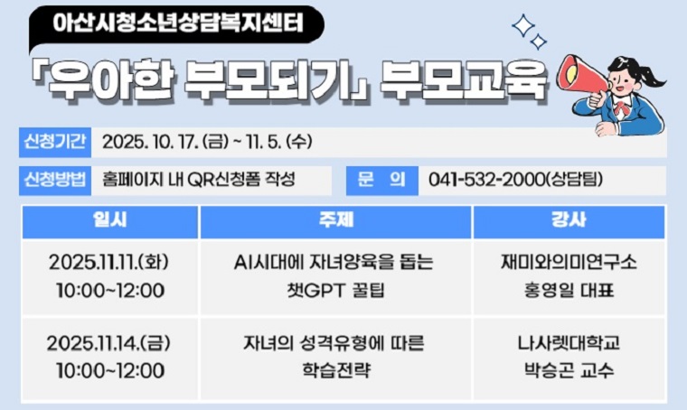  제목 : 「우아한 부모되기」부모교육
 일정 : 11. 11.(화) / 11. 14.(금) 10:00~12:00
 연락처 : 041-532-2000
 개요 및 행사 내용
 : 아산시청소년상담복지센터 「우아한 부모되기」부모교육 운영
  AI시대에 자녀양육을 돕는 챗GPT꿀팁, 자녀의 성격유형에 따른 학습전략