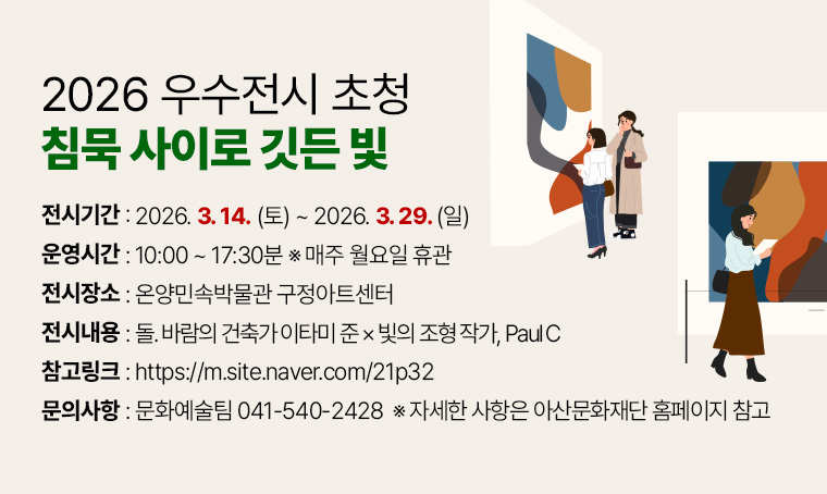 가. 전 시 명: 2026 우수전시 초청‘침묵 사이로 깃든 빛’
  나. 전시기간: 2026. 3. 14.(토)~ 2026. 3. 29.(일) 
  다. 전시장소: 온양민속박물관 구정아트센터
  라. 운영시간: 10:00 ~ 17:30분 ※ 매주 월요일 휴관
  마. 전시내용: 돌. 바람의 건축가 이타미 준 × 빛의 조형 작가, Paul C
  바. 참고링크: https://m.site.naver.com/21p32
  사. 문의사항: 문화예술팀 041-540-2428
       ※자세한 사항은 아산문화재단 홈페이지 참고