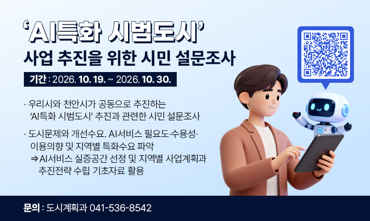 'AI특화 시범도시' 사업 추진을 위한 시민 설문조사
□ 기간 : 2026. 10. 19.~ 2026. 10. 30.
□ 우리시와 천안시가 공동으로 추진하는 AI특화 시범도시 추진과 관련한 시민 설문조사
□ 도시문제와 개선수요. AI서비스 필요도·수용성·이용의향 및 지역별 특화수요 파악 ⇒ AI서비스 실증공간 선정 및 지역별 사업계획과 추진전략 수립 기초자료 활용
□ 바로가기 QR코드 URL : https://isurvey.panel.co.kr/?alias=0055332462
□ 문의 : 041-536-8542