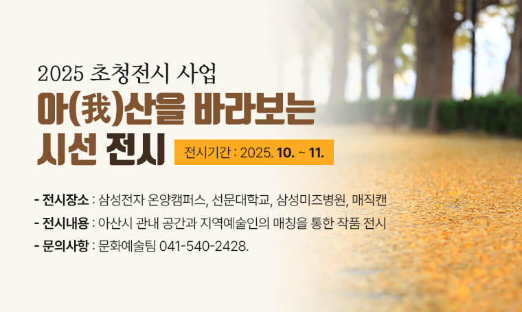  가. 전 시 명: 2025 초청전시 사업  아(我)산을 바라보는 시선 전시 
 나. 전시기간: 2025. 10. ~ 11.
 다. 전시장소: 삼성전자 온양캠퍼스, 선문대학교, 삼성미즈병원, 매직캔
 라. 내    용: 아산시 관내 공간과 지역예술인의 매칭을 통한 작품 전시
 마. 문의사항: 문화예술팀 041-540-2428.  끝.