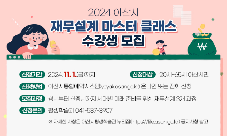 2024 아산시 재무설계 마스터 클래스 수강생 모집
□ 신청기간 : 2024. 11. 1.(금)까지
□ 신청대상 : 20세~65세 아산시민
□ 신청방법 : 아산시통합예약시스템(yeyak.asan.go.kr) 온라인 또는 전화 신청
□ 모집과정 : 청년부터 신중년까지 세대별 미래 준비를 위한 재무설계 3개 과정
□ 신청문의 : 평생학습과 041-537-3907
※ 자세한 사항은 아산시평생학습관 누리집(https://life.asan.go.kr) 공지사항 참고