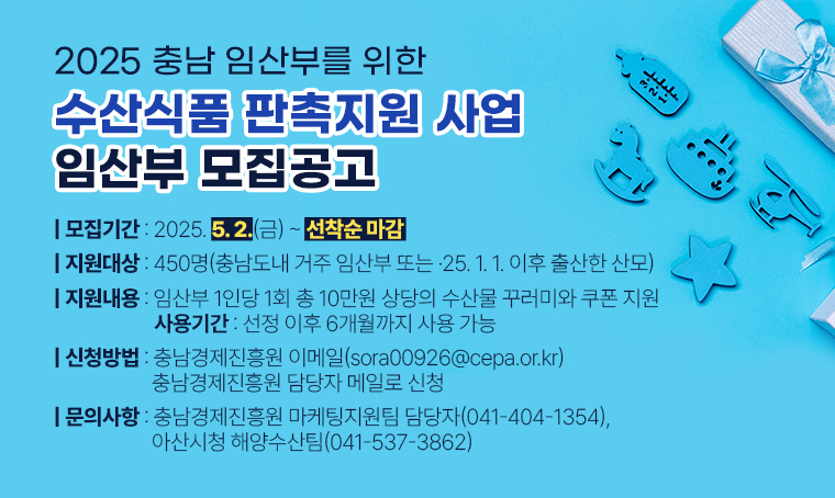 2025년 충남 임산부를 위한 수산식품 임산부 대상 판촉지원 사업 임산부 모집공고
□ 모집기간 : 2025. 5. 2.(금) ~ 선착순 마감
□ 지원대상 : 450명(충남도내 거주 임산부 또는 ·25. 1. 1. 이후 출산한 산모)
□ 지원내용 : 임산부 1인당 1회 총 10만원 상당의 수산물 꾸러미와 쿠폰 지원
 - 사용기간 : 선정 이후 6개월까지 사용 가능
□ 신청방법 : 충남경제진흥원 이메일(sora00926@cepa.or.kr) 충남경제진흥원 담당자 메일로 신청
□ 문의사항 : 충남경제진흥원 마케팅지원팀 담당자(041-404-1354), 아산시청 해양수산팀(041-537-3862)