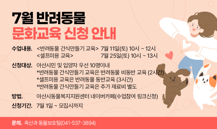  제목: 7월 반려동물 문화교육 신청 안내
 수업내용: <반려동물 간식만들기 교육> 7월 11일(토) 10시 ~ 12시
             <셀프미용 교육>            7월 25일(토) 10시 ~ 13시   
 신청대상: 아산시민 및 입양자 우선 10명이내
           *반려동물 간식만들기 교육은 반려동물 비동반 교육 (2시간)  
           *셀프미용 교육은 반려동물 동반교육 (3시간)
           *반려동물 간식만들기 교육은 추가 재료비 별도 
 방법: 아산시동물복지지원센터 네이버카페(수업참여 링크신청)
 신청기간: 7월 1일 ~ 모집시까지
 문의: 축산과 동물보호팀(041-537-3894)
