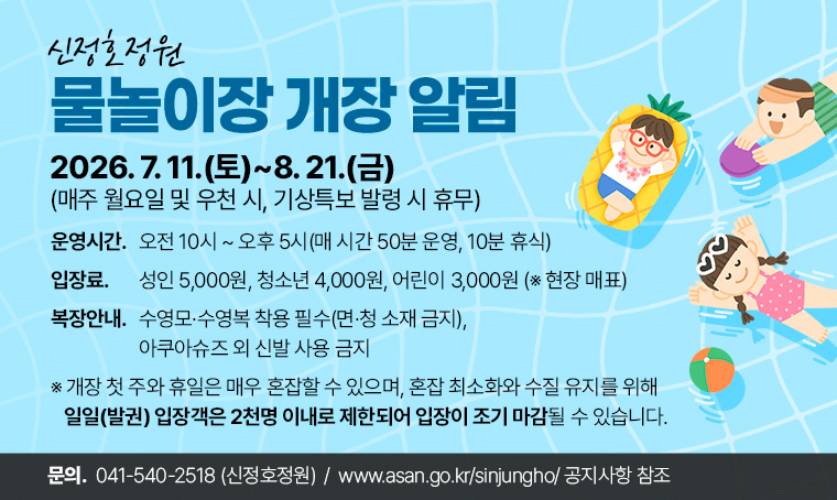 제목 : 2026년 신정호정원 물놀이장 개장 알림
- 운영기간: 2026. 7. 11.(토) ～ 8. 21.(금), (매주 월요일 및 우천 시, 기상특보 발령 시 휴무)
- 운영시간: 오전 10시 ～ 오후 5시(매 시간 50분 운영, 10분 휴식)
- 입 장 료: 성인 5,000원, 청소년 4,000원, 어린이 3,000원 (※ 현장 매표)
- 복장안내: 수영모·수영복 착용 필수(면·청 소재 금지), 아쿠아슈즈 외 신발 사용 금지
- 문     의: 041)540-2518(신정호정원)
  ※ 개장 첫 주와 휴일은 매우 혼잡할 수 있으며, 혼잡 최소화와 수질 유지를 위해 일일(발권) 입장객은 2천명 이내로 제한되어 입장이 조기 마감될 수 있습니다. 
- 자세한 사항 및 이용 수칙, 강우 시 일일 운영 여부확인 등은 신정호정원 홈페이지(https://www.asan.go.kr/sinjungho/) 공지사항 참조