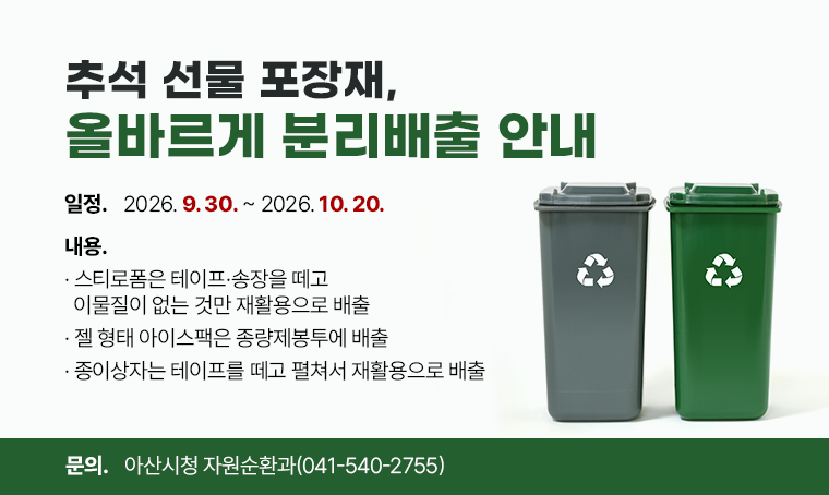 추석 선물 포장재, 올바르게 분리배출 안내
□ 일정 : 2026. 9. 30.~2026. 10. 20.
□ 내용
 - 스티로폼은 테이프·송장을 떼고 이물질이 없는 것만 재활용으로 배출
 - 젤 형태 아이스팩은 종량제봉투에 배출
 - 종이상자는 테이프를 떼고 펼쳐서 재활용으로 배출
□ 문의 : 아산시청 자원순환과(041-540-2755)